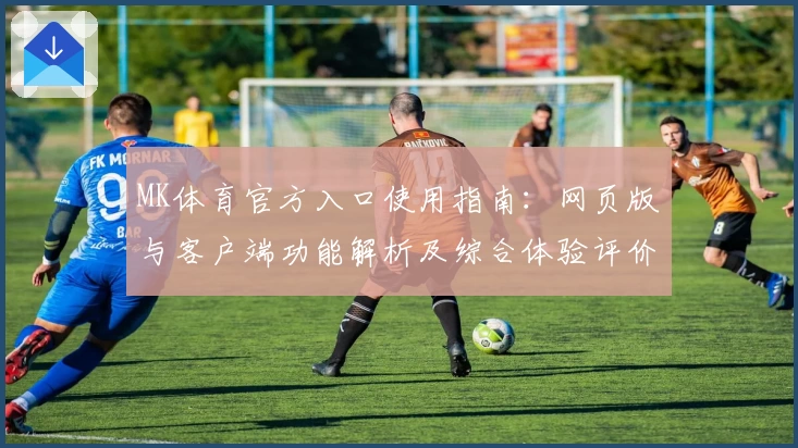 MK体育官方入口使用指南：网页版与客户端功能解析及综合体验评价